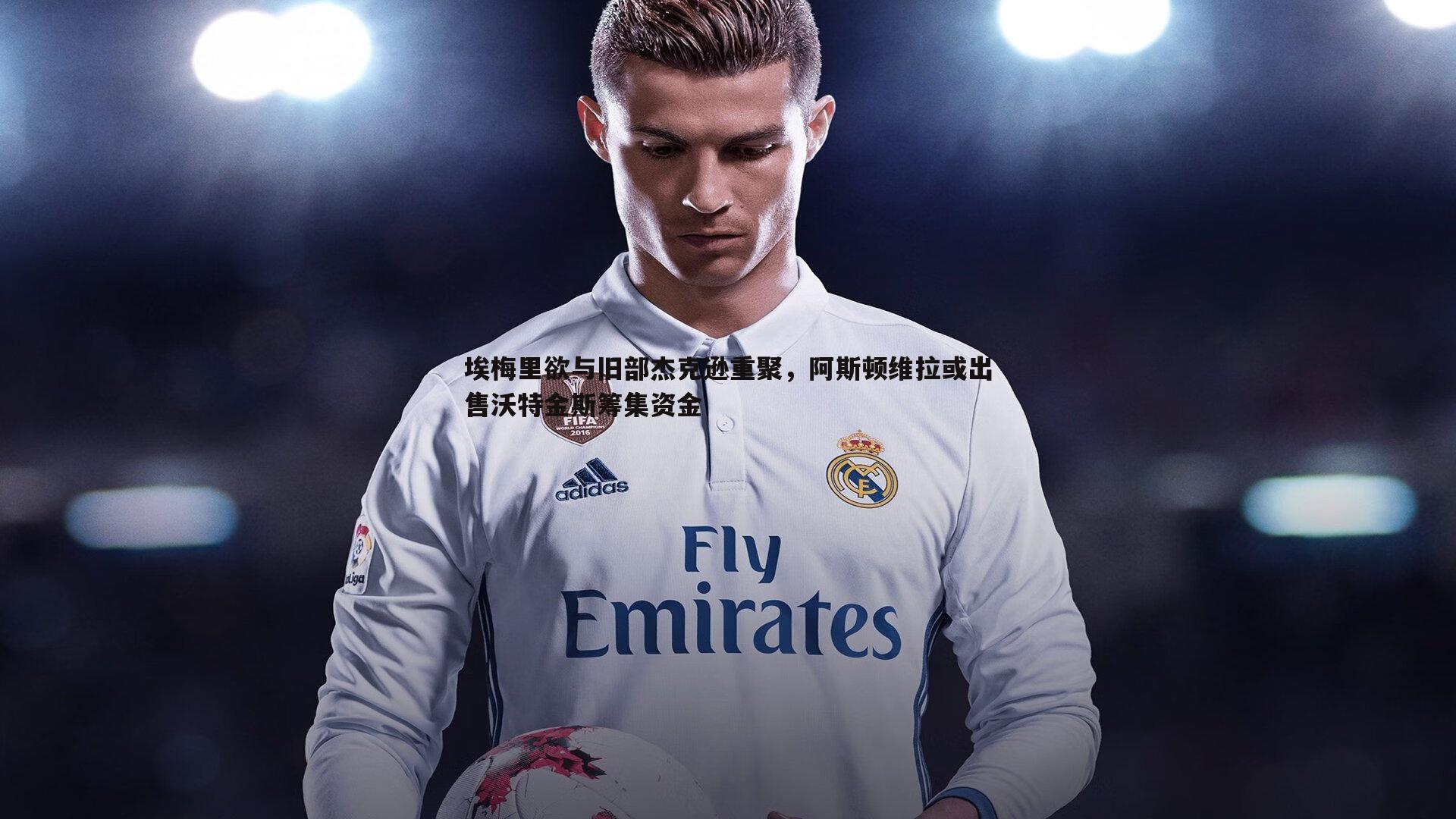 埃梅里欲与旧部杰克逊重聚,阿斯顿维拉或出售沃特金斯筹集资金