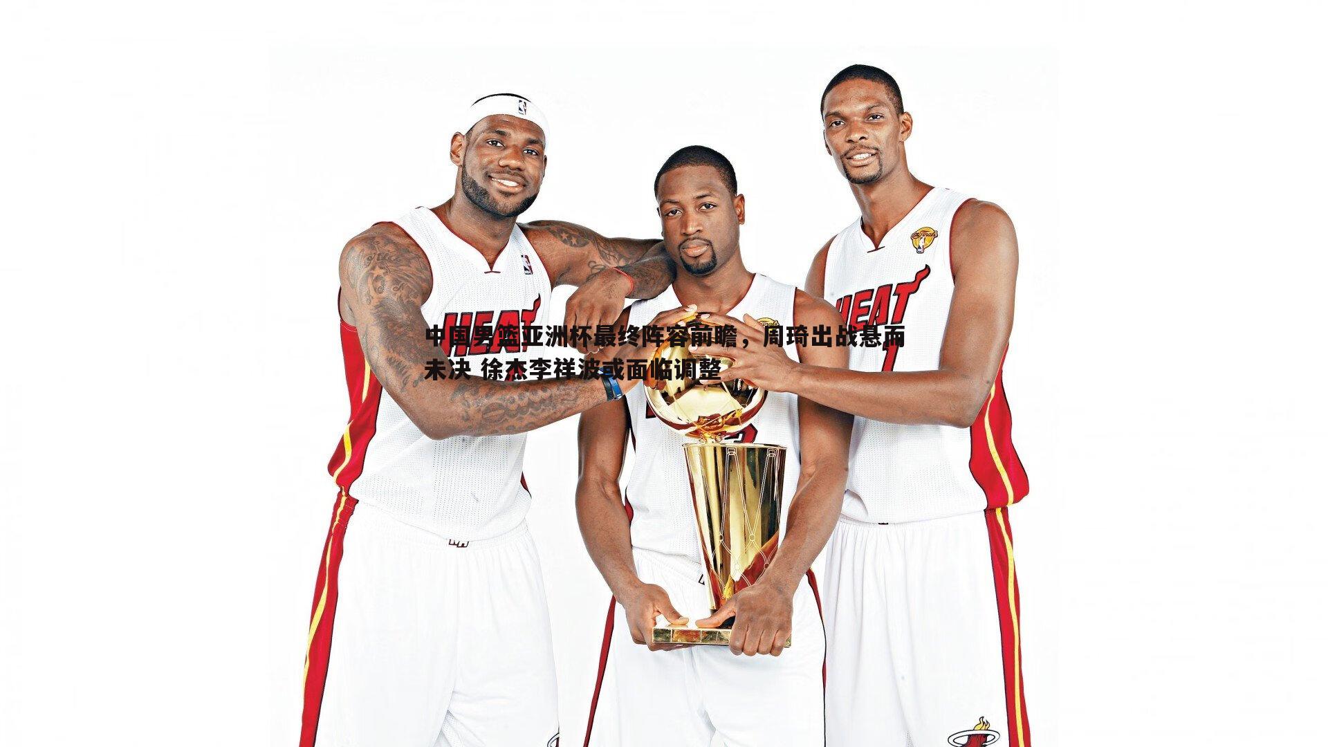 中国男篮亚洲杯最终阵容前瞻,周琦出战悬而未决 徐杰李祥波或面临调整