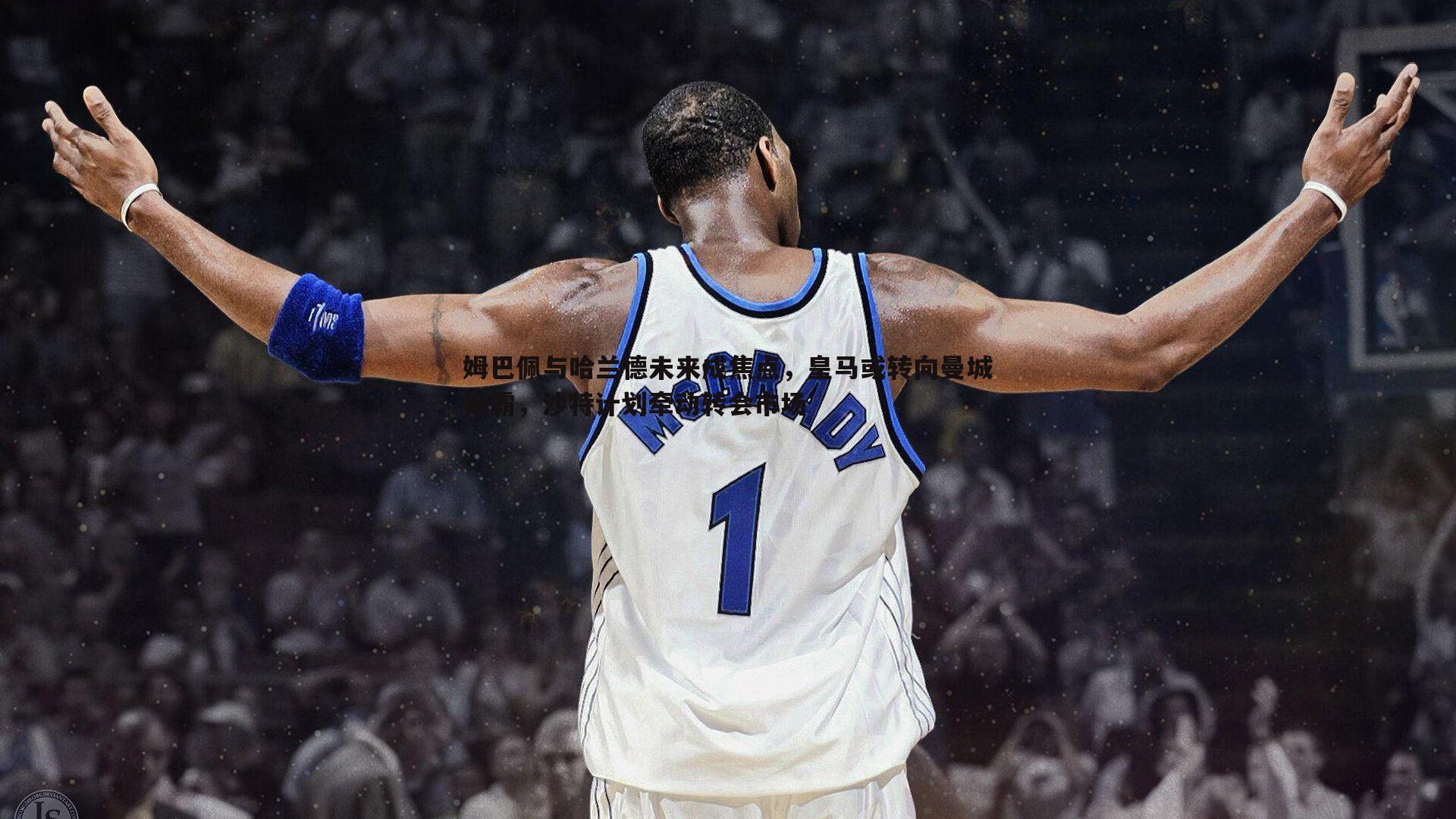 姆巴佩与哈兰德未来成焦点,皇马或转向曼城锋霸,沙特计划牵动转会市场