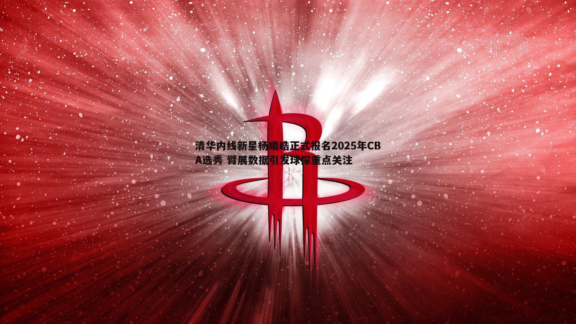 龙8国际-清华内线新星杨曦皓正式报名2025年CBA选秀 臂展数据引发球探重点关注